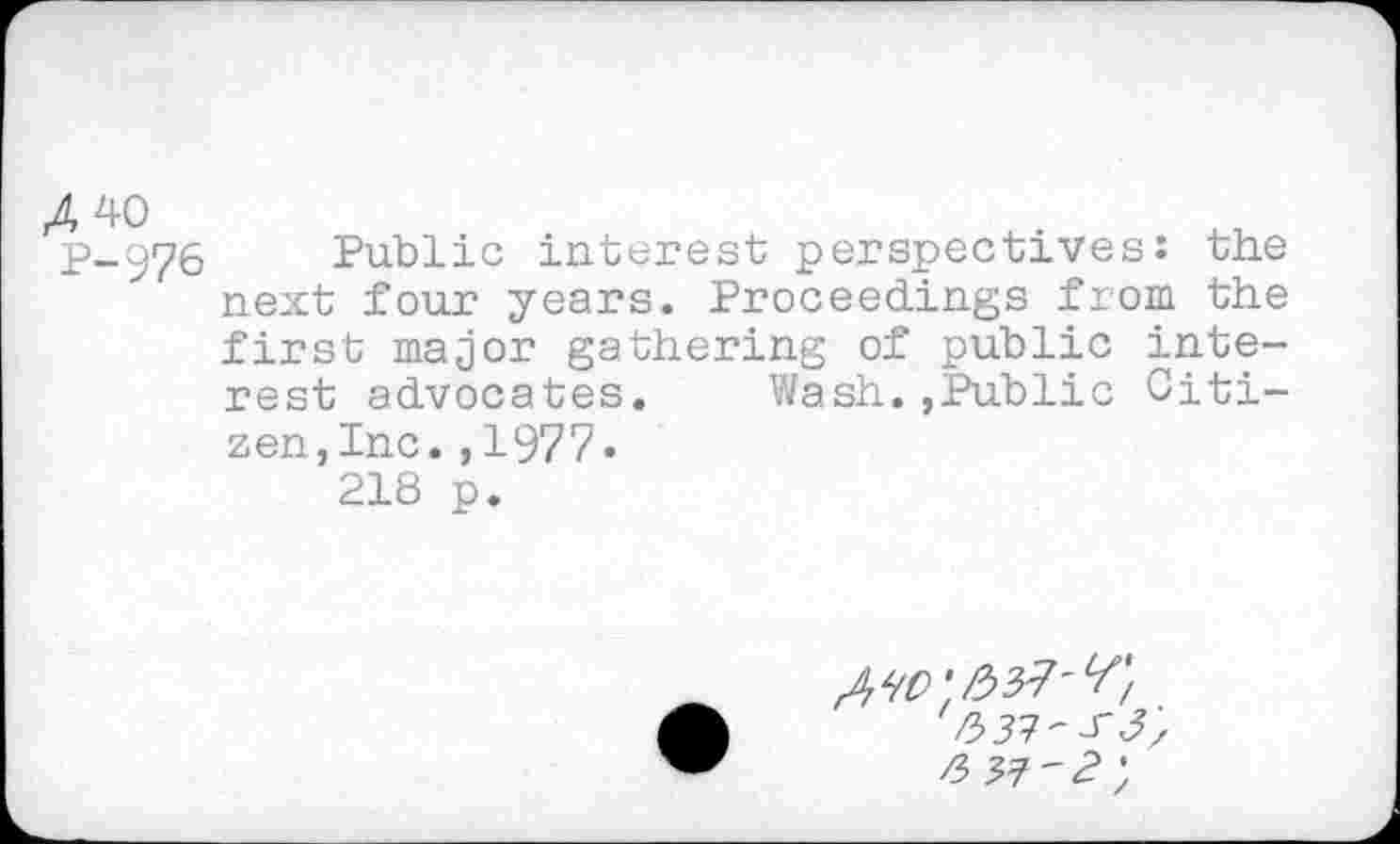 ﻿P-976 Public interest perspectives: the next four years. Proceedings from the first major gathering of public interest advocates. Wash.,Public Citizen, Inc. ,1977« 218 p.
ЬЗЗ'/ГЗ', /3 33'2 у